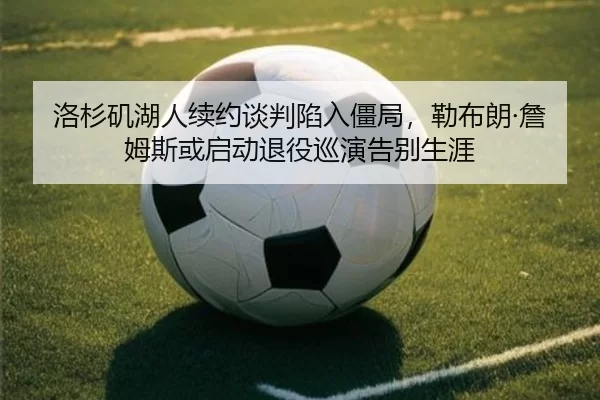 洛杉矶湖人续约谈判陷入僵局，勒布朗·詹姆斯或启动退役巡演告别生涯